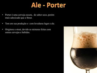 • Porter é uma cerveja escura, de sabor seco, porém
mais adocicado que a Stout.
• Tem em sua produção o com leveduras lager e ale.
• Originou a stout, devido as misturas feitas com
outras cervejas e bebidas.
 