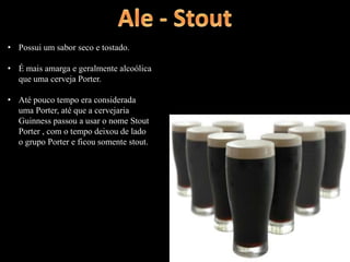 • Possui um sabor seco e tostado.
• É mais amarga e geralmente alcoólica
que uma cerveja Porter.
• Até pouco tempo era considerada
uma Porter, até que a cervejaria
Guinness passou a usar o nome Stout
Porter , com o tempo deixou de lado
o grupo Porter e ficou somente stout.
 