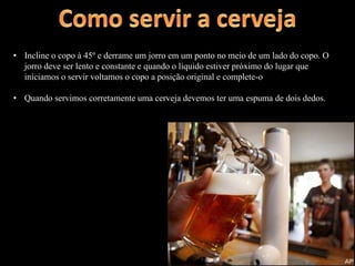 • Incline o copo à 45º e derrame um jorro em um ponto no meio de um lado do copo. O
jorro deve ser lento e constante e quando o líquido estiver próximo do lugar que
iniciamos o servir voltamos o copo a posição original e complete-o
• Quando servimos corretamente uma cerveja devemos ter uma espuma de dois dedos.
 