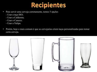 • Para servir uma cerveja corretamente, temos 5 opções
- Usar a taça ISO;
- Usar a Caldereta;
- Usar o Caneco;
- Usar a Tulipa.
• Porém, hoje o mais comum é que as cervejarias criem taças personalizadas para tomar
certa cerveja.
 