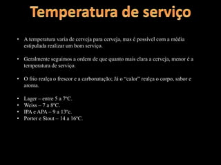• A temperatura varia de cerveja para cerveja, mas é possível com a média
estipulada realizar um bom serviço.
• Geralmente seguimos a ordem de que quanto mais clara a cerveja, menor é a
temperatura de serviço.
• O frio realça o frescor e a carbonatação; Já o “calor” realça o corpo, sabor e
aroma.
• Lager – entre 5 a 7ºC.
• Weiss – 7 a 8ºC.
• IPA e APA – 9 a 13ºc.
• Porter e Stout – 14 a 16ºC.
 