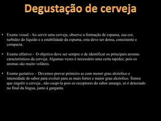• Exame visual - Ao servir uma cerveja, observe a formação de espuma, sua cor,
turbidez do líquido e a estabilidade da espuma, esta deve ser densa, consistente e
compacta.
• Exame olfativo - O objetivo deve ser sempre o de identificar os principais aromas
característicos da cerveja. Algumas vezes é necessário uma certa rapidez, pois os
aromas são muito voláteis.
• Exame gustativo - Devemos provar primeiro as com menor grau alcóolico e
intensidade de sabor para evoluir para as mais fortes e maior grau alcóolico. Temos
que engolir a cerveja , não cuspi-la pois os receptores do sabor amargo, só é detectado
no final da língua, junto à garganta.
 