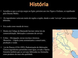 • Acredita-se que a cerveja surgiu no Egito, próximo aos rios Tigres e Eufrates, se espalhando
pelo Oriente Médio.
• Os ingredientes variavam muito de região a região, dando a cada “cerveja” uma característica
diferente.
• Era usada como moeda de troca .
• Dentro do Código de Hamurabi haviam várias leis de
comercialização, fabricação e consumo de cerveja.
• Celtas – Divulgação, novas receitas e técnicas.
Mosteiros – Lúpulo como aromatizante e conservante,
produção e venda.
• Lei de Pureza (1516-1993): Padronização da fabricação;
Únicos ingredientes permitidos eram água, cevada e lúpulo.
Garantia também que as cervejas fabricadas na Alemanha
eram produtos da mais alta qualidade.
 