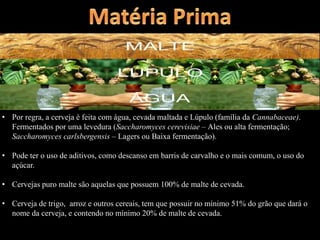 • Por regra, a cerveja é feita com água, cevada maltada e Lúpulo (família da Cannabaceae).
Fermentados por uma levedura (Saccharomyces cerevisiae – Ales ou alta fermentação;
Saccharomyces carlsbergensis – Lagers ou Baixa fermentação).
• Pode ter o uso de aditivos, como descanso em barris de carvalho e o mais comum, o uso do
açúcar.
• Cervejas puro malte são aquelas que possuem 100% de malte de cevada.
• Cerveja de trigo, arroz e outros cereais, tem que possuir no mínimo 51% do grão que dará o
nome da cerveja, e contendo no mínimo 20% de malte de cevada.
 