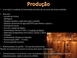 • A cerveja é o resultado da fermentação alcoólica de um mosto de cereais maltados.
• Processo:
- Escolha dos Grãos;
- Maltagem;
- Moagem (quebrar o grão para expor o amido);
- Mostura (Acréscimo de água QUENTE para liberar o açúcar );
- Filtração do mosto;
- Fervura e adição do lúpulo;
- Fermentação (Álcool e CO2) e 2ª adição de lúpulo;
- Maturação (temperaturas mais baixas, aromas e sabor);
- Filtração;
- Carbonatação (Natural ou injetada);
- Pasteurização (60ºC – 15 min);
- Envase (garrafas escuras).
• Refermentação em garrafa – Cerveja não pasteurizada
Recebe um acréscimo de açúcar no envase para maior carbonatação.
• Armazenamento: Local fresco e seco, de preferência escuro em um ambiente com baixa
temperatura para ajudar a conservar a bebida.
 