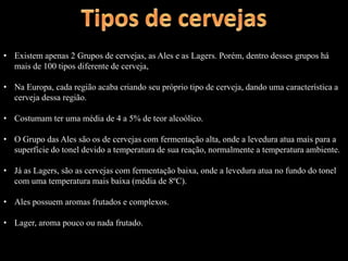 • Existem apenas 2 Grupos de cervejas, as Ales e as Lagers. Porém, dentro desses grupos há
mais de 100 tipos diferente de cerveja,
• Na Europa, cada região acaba criando seu próprio tipo de cerveja, dando uma característica a
cerveja dessa região.
• Costumam ter uma média de 4 a 5% de teor alcoólico.
• O Grupo das Ales são os de cervejas com fermentação alta, onde a levedura atua mais para a
superfície do tonel devido a temperatura de sua reação, normalmente a temperatura ambiente.
• Já as Lagers, são as cervejas com fermentação baixa, onde a levedura atua no fundo do tonel
com uma temperatura mais baixa (média de 8ºC).
• Ales possuem aromas frutados e complexos.
• Lager, aroma pouco ou nada frutado.
 