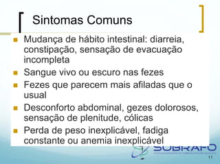 Sintomas Comuns
Mudança de hábito intestinal: diarreia,
constipação, sensação de evacuação
incompleta
Sangue vivo ou escuro nas fezes
Fezes que parecem mais afiladas que o
usual
Desconforto abdominal, gezes dolorosos,
sensação de plenitude, cólicas
Perda de peso inexplicável, fadiga
constante ou anemia inexplicável
                                          11
 