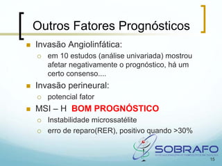 Outros Fatores Prognósticos
Invasão Angiolinfática:
   em 10 estudos (análise univariada) mostrou
   afetar negativamente o prognóstico, há um
   certo consenso....
Invasão perineural:
   potencial fator
MSI – H BOM PROGNÓSTICO
   Instabilidade microssatélite
   erro de reparo(RER), positivo quando >30%


                                                15
 