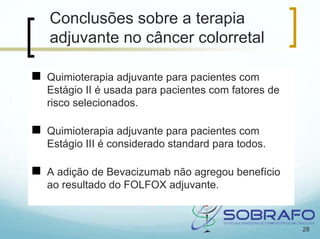 Conclusões sobre a terapia
adjuvante no câncer colorretal

Quimioterapia adjuvante para pacientes com
Estágio II é usada para pacientes com fatores de
risco selecionados.

Quimioterapia adjuvante para pacientes com
Estágio III é considerado standard para todos.

A adição de Bevacizumab não agregou benefício
ao resultado do FOLFOX adjuvante.



                                                   28
 