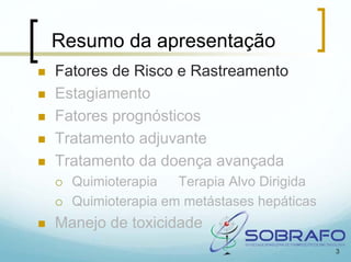 Resumo da apresentação
Fatores de Risco e Rastreamento
Estagiamento
Fatores prognósticos
Tratamento adjuvante
Tratamento da doença avançada
  Quimioterapia   Terapia Alvo Dirigida
  Quimioterapia em metástases hepáticas
Manejo de toxicidade
                                          3
 