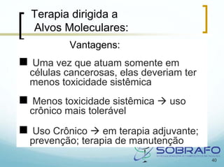 Terapia dirigida a
Alvos Moleculares:
        Vantagens:
 Uma vez que atuam somente em
células cancerosas, elas deveriam ter
menos toxicidade sistêmica
 Menos toxicidade sistêmica    uso
crônico mais tolerável

 Uso Crônico    em terapia adjuvante;
prevenção; terapia de manutenção
                                        40
 