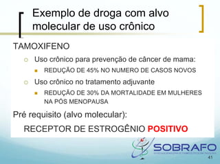 Exemplo de droga com alvo
     molecular de uso crônico
TAMOXIFENO
     Uso crônico para prevenção de câncer de mama:
        REDUÇÃO DE 45% NO NUMERO DE CASOS NOVOS
     Uso crônico no tratamento adjuvante
        REDUÇÃO DE 30% DA MORTALIDADE EM MULHERES
        NA PÓS MENOPAUSA

Pré requisito (alvo molecular):
  RECEPTOR DE ESTROGÊNIO POSITIVO


                                                     41
 