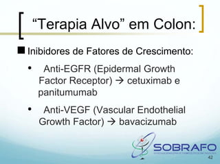 “Terapia Alvo” em Colon:
Inibidores de Fatores de Crescimento:
•    Anti-EGFR (Epidermal Growth
    Factor Receptor)  cetuximab e
    panitumumab
•    Anti-VEGF (Vascular Endothelial
    Growth Factor)  bavacizumab


                                        42
 
