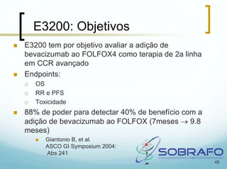 E3200: Objetivos
E3200 tem por objetivo avaliar a adição de
bevacizumab ao FOLFOX4 como terapia de 2a linha
em CCR avançado
Endpoints:
   OS
   RR e PFS
   Toxicidade
88% de poder para detectar 40% de benefício com a
adição de bevacizumab ao FOLFOX (7meses → 9.8
meses)
      Giantonio B, et al.
      ASCO GI Symposium 2004:
      Abs 241
                                                    45
 