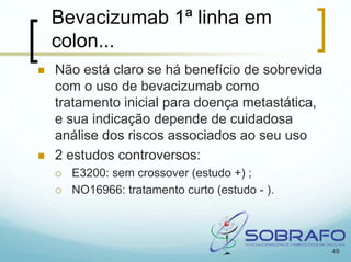 Bevacizumab 1ª linha em
colon...
Não está claro se há benefício de sobrevida
com o uso de bevacizumab como
tratamento inicial para doença metastática,
e sua indicação depende de cuidadosa
análise dos riscos associados ao seu uso
2 estudos controversos:
  E3200: sem crossover (estudo +) ;
  NO16966: tratamento curto (estudo - ).




                                              49
 