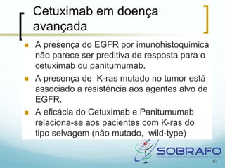 Cetuximab em doença
avançada
A presença do EGFR por imunohistoquimica
não parece ser preditiva de resposta para o
cetuximab ou panitumumab.
A presença de K-ras mutado no tumor está
associado a resistência aos agentes alvo de
EGFR.
A eficácia do Cetuximab e Panitumumab
relaciona-se aos pacientes com K-ras do
tipo selvagem (não mutado, wild-type)


                                              53
 