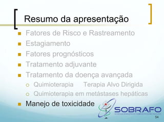 Resumo da apresentação
Fatores de Risco e Rastreamento
Estagiamento
Fatores prognósticos
Tratamento adjuvante
Tratamento da doença avançada
  Quimioterapia   Terapia Alvo Dirigida
  Quimioterapia em metástases hepáticas
Manejo de toxicidade
                                          54
 