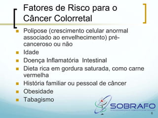 Fatores de Risco para o
Câncer Colorretal
Polipose (crescimento celular anormal
associado ao envelhecimento) pré-
canceroso ou não
Idade
Doença Inflamatória Intestinal
Dieta rica em gordura saturada, como carne
vermelha
História familiar ou pessoal de câncer
Obesidade
Tabagismo

                                             6
 