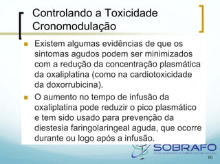 Controlando a Toxicidade
Cronomodulação
Existem algumas evidências de que os
sintomas agudos podem ser minimizados
com a redução da concentração plasmática
da oxaliplatina (como na cardiotoxicidade
da doxorrubicina).
O aumento no tempo de infusão da
oxaliplatina pode reduzir o pico plasmático
e tem sido usado para prevenção da
diestesia faringolaringeal aguda, que ocorre
durante ou logo após a infusão.

                                               60
 