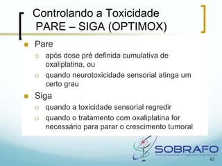 Controlando a Toxicidade
PARE – SIGA (OPTIMOX)
Pare
  após dose pré definida cumulativa de
  oxaliplatina, ou
  quando neurotoxicidade sensorial atinga um
  certo grau
Siga
  quando a toxicidade sensorial regredir
  quando o tratamento com oxaliplatina for
  necessário para parar o crescimento tumoral



                                                62
 