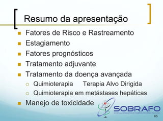 Resumo da apresentação
Fatores de Risco e Rastreamento
Estagiamento
Fatores prognósticos
Tratamento adjuvante
Tratamento da doença avançada
  Quimioterapia   Terapia Alvo Dirigida
  Quimioterapia em metástases hepáticas
Manejo de toxicidade
                                          65
 