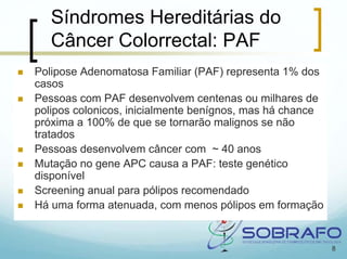 Síndromes Hereditárias do
   Câncer Colorrectal: PAF
Polipose Adenomatosa Familiar (PAF) representa 1% dos
casos
Pessoas com PAF desenvolvem centenas ou milhares de
polipos colonicos, inicialmente benígnos, mas há chance
próxima a 100% de que se tornarão malignos se não
tratados
Pessoas desenvolvem câncer com ~ 40 anos
Mutação no gene APC causa a PAF: teste genético
disponível
Screening anual para pólipos recomendado
Há uma forma atenuada, com menos pólipos em formação


                                                          8
 