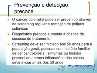 Prevenção e detecção
 precoce
O cancer colorretal pode ser prevenido através
de screening regular e remoção de pólipos
colônicos
Diagnóstico precoce aumenta a chance de
sucesso do tratamento
Screening deve ser iniciado aos 50 anos para a
população geral, pessoas com história familiar
de câncer colorretal, sintomas ou história
pessoal de doença inflamatória dos cólons
deve iniciar antes dos 50 anos
                                                 9
 