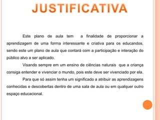 JUSTIFICATIVA	Este plano de aula tem  a finalidade de proporcionar a aprendizagem de uma forma interessante e criativa para os educandos, sendo este um plano de aula que contará com a participação e interação do público alvo a ser aplicado.	Visando sempre em um ensino de ciências naturais  que a criança consiga entender e vivenciar o mundo, pois este deve ser vivenciado por ela.	Para que só assim tenha um significado a atribuir as aprendizagens conhecidas e descobertas dentro de uma sala de aula ou em qualquer outro espaço educacional.
