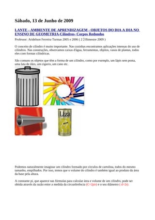 Sábado, 13 de Junho de 2009
LANTE - AMBIENTE DE APRENDIZAGEM - OBJETOS DO DIA A DIA NO
ENSINO DE GEOMETRIA-Cilindros- Corpos Redondos
Professor: Aridelson Ferreira Turmas 2005 e 2006 ( 2 ｺ Bimestre 2009 )

O conceito de cilindro é muito importante. Nas cozinhas encontramos aplicações intensas do uso de
cilindros. Nas construções, observamos caixas d'água, ferramentas, objetos, vasos de plantas, todos
eles com formas cilíndricas.

São comuns os objetos que têm a forma de um cilindro, como por exemplo, um lápis sem ponta,
uma lata de óleo, um cigarro, um cano etc.




Podemos naturalmente imaginar um cilindro formado por círculos de cartolina, todos do mesmo
tamanho, empilhados. Por isso, temos que o volume do cilindro é também igual ao produto da área
da base pela altura.

A constante pi, que aparece nas fórmulas para calcular área e volume de um cilindro, pode ser
obtida através da razão entre a medida da circunferência (C=2pir) e o seu diâmetro ( d=2r).
 
