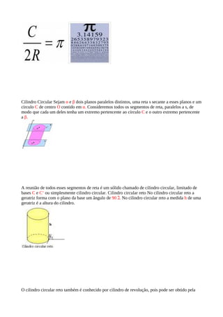 Cilindro Circular Sejam α e β dois planos paralelos distintos, uma reta s secante a esses planos e um
círculo C de centro O contido em α. Consideremos todos os segmentos de reta, paralelos a s, de
modo que cada um deles tenha um extremo pertencente ao círculo C e o outro extremo pertencente
a β.




A reunião de todos esses segmentos de reta é um sólido chamado de cilindro circular, limitado de
bases C e C’ ou simplesmente cilindro circular. Cilindro circular reto No cilindro circular reto a
geratriz forma com o plano da base um ângulo de 90 ｺ. No cilindro circular reto a medida h de uma
geratriz é a altura do cilindro.




O cilindro circular reto também é conhecido por cilindro de revolução, pois pode ser obtido pela
 