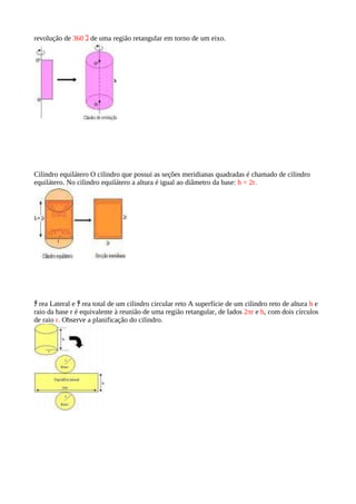 revolução de 360 ｺ de uma região retangular em torno de um eixo.




Cilindro equilátero O cilindro que possui as seções meridianas quadradas é chamado de cilindro
equilátero. No cilindro equilátero a altura é igual ao diâmetro da base: h = 2r.




ﾁ rea Lateral e ﾁ rea total de um cilindro circular reto A superfície de um cilindro reto de altura h e
raio da base r é equivalente à reunião de uma região retangular, de lados 2πr e h, com dois círculos
de raio r. Observe a planificação do cilindro.
 