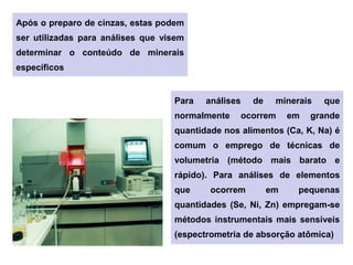 Após o preparo de cinzas, estas podem
ser utilizadas para análises que visem
determinar o conteúdo de minerais
específicos
Para análises de minerais que
normalmente ocorrem em grande
quantidade nos alimentos (Ca, K, Na) é
comum o emprego de técnicas de
volumetria (método mais barato e
rápido). Para análises de elementos
que ocorrem em pequenas
quantidades (Se, Ni, Zn) empregam-se
métodos instrumentais mais sensíveis
(espectrometria de absorção atômica)
 