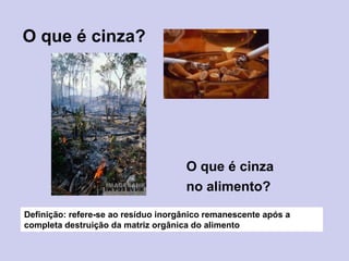 O que é cinza?
O que é cinza
no alimento?
Definição: refere-se ao resíduo inorgânico remanescente após a
completa destruição da matriz orgânica do alimento
 