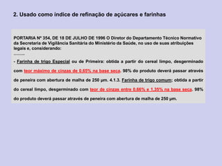 PORTARIA Nº 354, DE 18 DE JULHO DE 1996 O Diretor do Departamento Técnico Normativo
da Secretaria de Vigilância Sanitária do Ministério da Saúde, no uso de suas atribuições
legais e, considerando:
……..
- Farinha de trigo Especial ou de Primeira: obtida a partir do cereal limpo, desgerminado
com teor máximo de cinzas de 0,65% na base seca. 98% do produto deverá passar através
de peneira com abertura de malha de 250 µm. 4.1.3. Farinha de trigo comum; obtida a partir
do cereal limpo, desgerminado com teor de cinzas entre 0,66% e 1,35% na base seca. 98%
do produto deverá passar através de peneira com abertura de malha de 250 µm.
2. Usado como índice de refinação de açúcares e farinhas
 