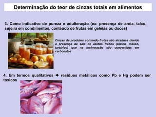 3. Como indicativo de pureza e adulteração (ex: presença de areia, talco,
sujeira em condimentos, conteúdo de frutas em geléias ou doces)
4. Em termos qualitativos  resíduos metálicos como Pb e Hg podem ser
toxicos
Cinzas de produtos contendo frutas são alcalinas devido
a presença de sais de ácidos fracos (cítrico, málico,
tartárico) que na incineração são convertidos em
carbonatos
Determinação do teor de cinzas totais em alimentos
 