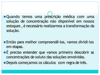 ⚫Quando temos uma prescrição médica com uma
solução de concentração não disponível em nossos
estoques , é necessário realizarmos a transformação da
solução.
⚫Então para melhor compreendê-los, vamos dividi-los
em etapas.
⚫É preciso entender que vamos primeiro descobrir as
concentrações de soluto das soluções envolvidas.
⚫Depois começamos os cálculos com regra de três.
 