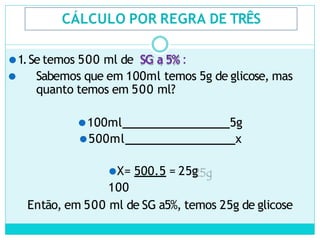 CÁLCULO POR REGRA DE TRÊS
⚫1.Se temos 500 ml de SG a 5% :
⚫ Sabemos que em 100ml temos 5g de glicose, mas
quanto temos em 500 ml?
⚫100ml 5g
⚫500ml x
⚫X= 500.5 = 25g
100
Então, em 500 ml de SG a5%, temos 25g de glicose
 