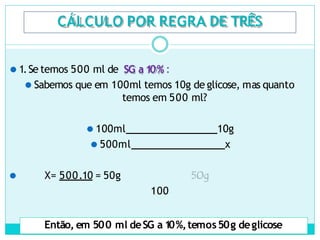 CÁLCULO POR REGRA DE TRÊS
⚫ 1.Se temos 500 ml de SG a 1
0% :
⚫ Sabemos que em 100ml temos 10g de glicose, mas quanto
temos em 500 ml?
⚫ 100ml 10g
⚫ 500ml x
⚫ X= 500.10 = 50g
100
Então, em 500 ml deSG a 1
0%,temos50g deglicose
 