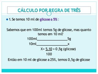 CÁLCULO POR REGRA DE TRÊS
⚫1.Se temos 10 ml de glicosea 5% :
Sabemos que em 100ml temos 5g de glicose, mas quanto
temos em 10 ml?
100ml 5g
10ml x
X= 5.10 = 0,5g (glicose)
100
Então em 10 ml de glicose a 25%, temos 0,5g de glicose
 