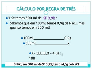 CÁLCULO POR REGRA DE TRÊS
⚫1.Se temos 500 ml de SF 0,9% :
⚫ Sabemos que em 100ml temos 0,9g de N aCl, mas
quanto temos em 500 ml?
⚫100ml 0,9g
⚫500ml x
⚫X= 500.0,9 = 4,5g
100
Então, em 500 ml deSF 0,9%,temos4,5g deN aCl
 