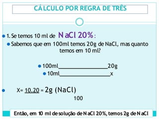 CÁLCULO POR REGRA DE TRÊS
⚫1.Se temos 10 ml de N aCl 20%:
⚫Sabemos que em 100ml temos 20g de NaCl, mas quanto
temos em 10 ml?
⚫100ml 20g
⚫10ml x
⚫ X= 10.20 = 2g (NaCl)
100
Então, em 1
0 ml desolução deN aCl 20%,temos2g deN aCl
 