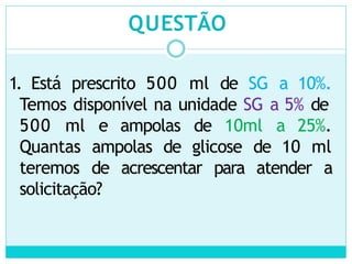 QUESTÃO
1. Está prescrito 500 ml de SG a 10%.
Temos disponível na unidade SG a 5% de
500 ml e ampolas de 10ml a 25%.
Quantas ampolas de glicose de 10 ml
teremos de acrescentar para atender a
solicitação?
 