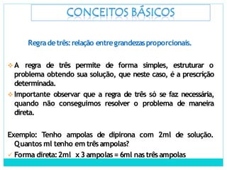 Regradetrês:relação entregrandezasproporcionais.
A regra de três permite de forma simples, estruturar o
problema obtendo sua solução, que neste caso, é a prescrição
determinada.
Importante observar que a regra de três só se faz necessária,
quando não conseguimos resolver o problema de maneira
direta.
Exemplo: Tenho ampolas de dipirona com 2ml de solução.
Quantos ml tenho em três ampolas?
 Forma direta:2ml x3 ampolas= 6ml nas três ampolas
 