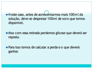 ⚫N este caso, antes de acrescentarmos mais 100ml da
solução, deve-se desprezar 100ml de soro que temos
disponível.
⚫Mas com essa retirada perdemos glicose que deverá ser
reposta.
⚫Para isso temos de calcular a perda e o que deverá
ganhar.
 