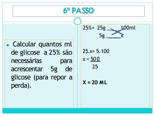 6º PASSO
⚫ Calcular quantos ml
de glicose a 25% são
necessárias para
acrescentar 5g de
glicose (para repor a
perda).
25%= 25g _ 100ml
5g _ x
25.x= 5.100
x = 500
25
X = 20 M L
 