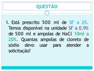 QUESTÃO
1. Está prescrito 500 ml de SF a 2%.
Temos disponível na unidade SF a 0,9%
de 500 ml e ampolas de NaCl 10ml a
20%. Quantas ampolas de cloreto de
sódio devo usar para atender a
solicitação?
 