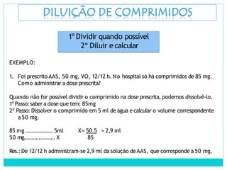 1º Dividir quando possível
2º Diluir e calcular
EXEMPLO:
1. Foi prescrito AAS, 50 mg, VO, 12/12 h. No hospital só há comprimidos de 85 mg.
Como administrar a dose prescrita?
Quando não for possível dividir o comprimido na dose prescrita, podemos dissolvê-lo.
1º Passo:saber a dose que tem: 85mg
2º Passo: Dissolver o comprimido em 5 ml de água e calcular o volume correspondente
a 50 mg.
85 mg ...................5ml
50 mg..................... X
X= 50.5 = 2,9 ml
85
Res.: De 12/12 h administram-se 2,9 ml da solução deAAS, que corresponde a 50 mg.
 