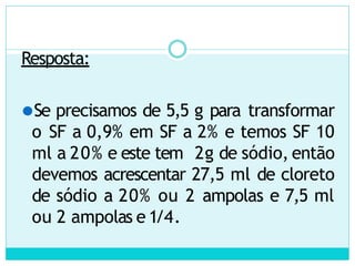Resposta:
⚫Se precisamos de 5,5 g para transformar
o SF a 0,9% em SF a 2% e temos SF 10
ml a 20% e este tem 2g de sódio, então
devemos acrescentar 27,5 ml de cloreto
de sódio a 20% ou 2 ampolas e 7,5 ml
ou 2 ampolas e 1/4.
 
