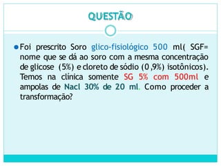 QUESTÃO
⚫Foi prescrito Soro glico-fisiológico 500 ml( SGF=
nome que se dá ao soro com a mesma concentração
de glicose (5%) e cloreto de sódio (0,9%) isotônicos).
Temos na clínica somente SG 5% com 500ml e
ampolas de Nacl 30% de 20 ml. Como proceder a
transformação?
 