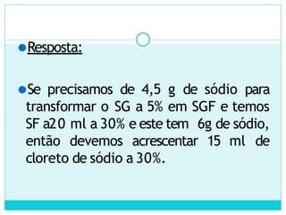 ⚫Resposta:
⚫Se precisamos de 4,5 g de sódio para
transformar o SG a 5% em SGF e temos
SF a20 ml a 30% e este tem 6g de sódio,
então devemos acrescentar 15 ml de
cloreto de sódio a 30%.
 
